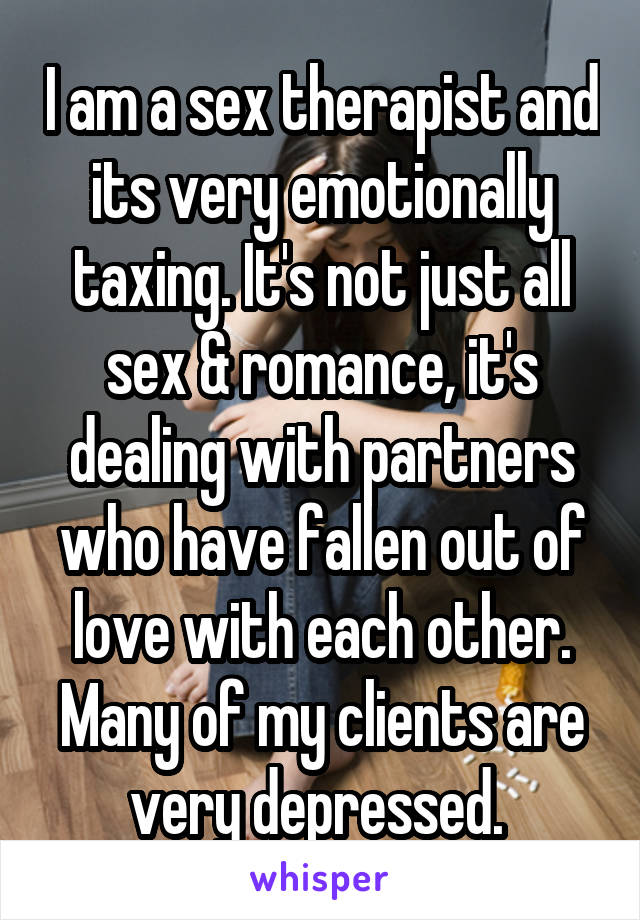 I am a sex therapist and its very emotionally taxing. It's not just all sex & romance, it's dealing with partners who have fallen out of love with each other. Many of my clients are very depressed. 