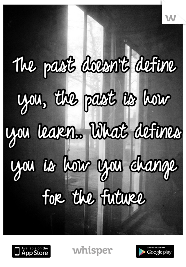 The past doesn't define you, the past is how you learn.. What defines you is how you change for the future