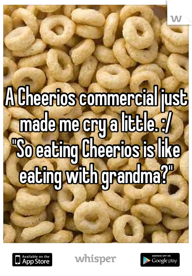 A Cheerios commercial just made me cry a little. :/ 
"So eating Cheerios is like eating with grandma?"