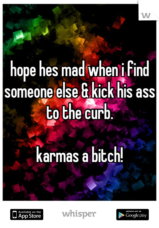 hope hes mad when i find someone else & kick his ass to the curb.

karmas a bitch!