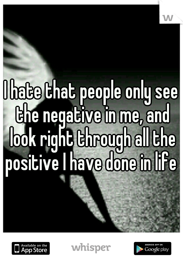 I hate that people only see the negative in me, and look right through all the positive I have done in life 