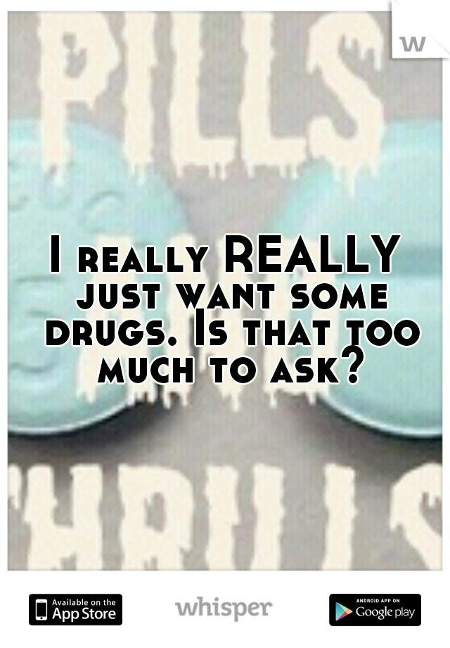 I really REALLY just want some drugs. Is that too much to ask?
