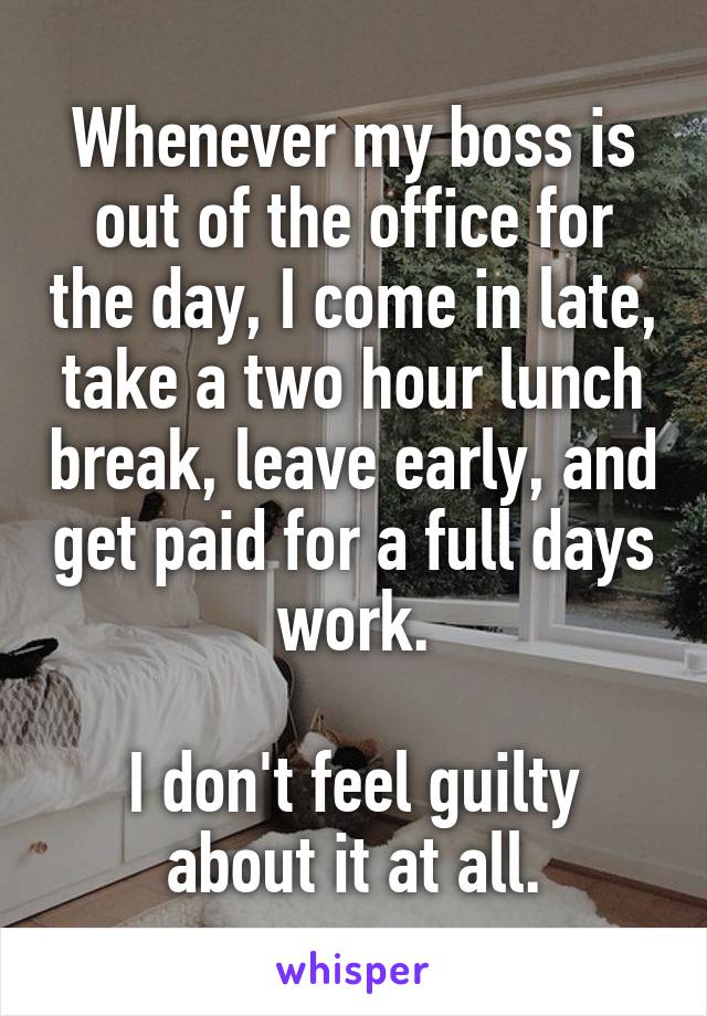 Whenever my boss is out of the office for the day, I come in late, take a two hour lunch break, leave early, and get paid for a full days work.

I don't feel guilty about it at all.