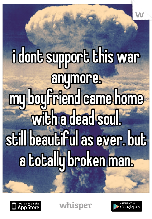 i dont support this war anymore.
my boyfriend came home with a dead soul. 
still beautiful as ever. but a totally broken man.