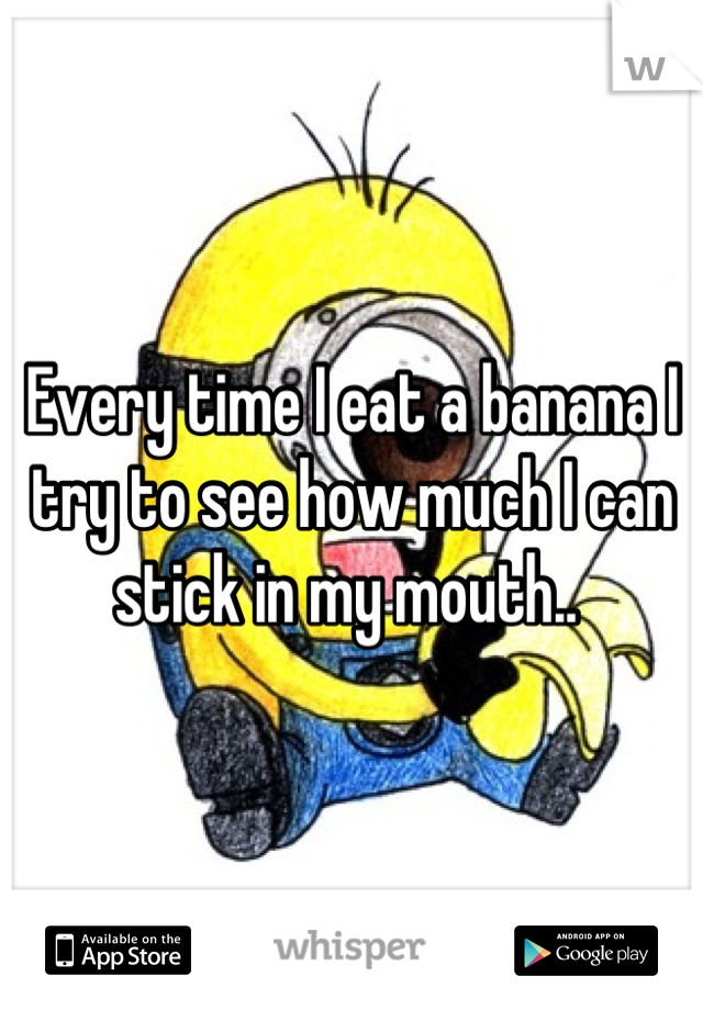 Every time I eat a banana I try to see how much I can stick in my mouth.. 