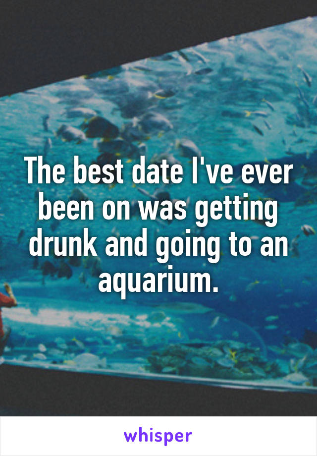 The best date I've ever been on was getting drunk and going to an aquarium.