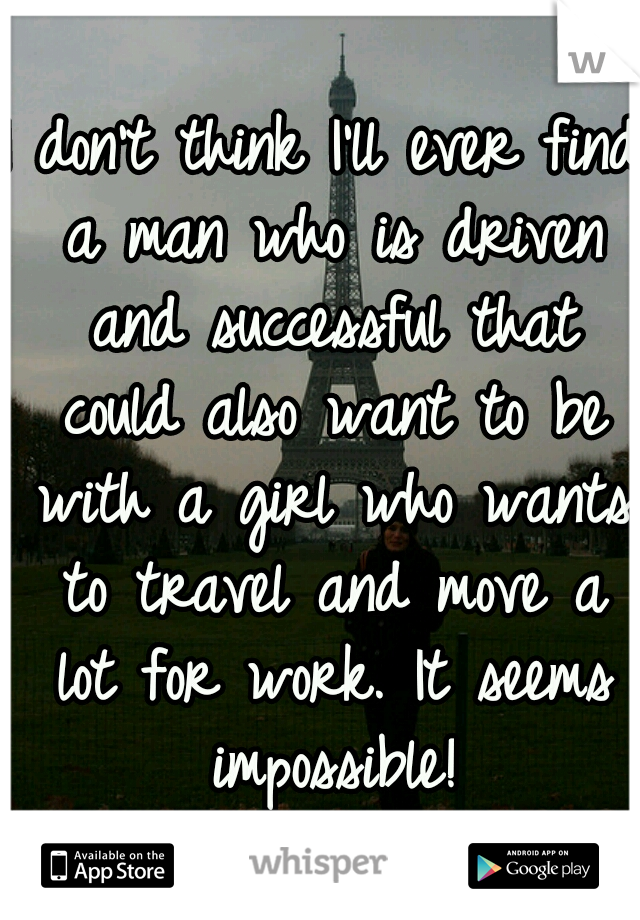 I don't think I'll ever find a man who is driven and successful that could also want to be with a girl who wants to travel and move a lot for work. It seems impossible!