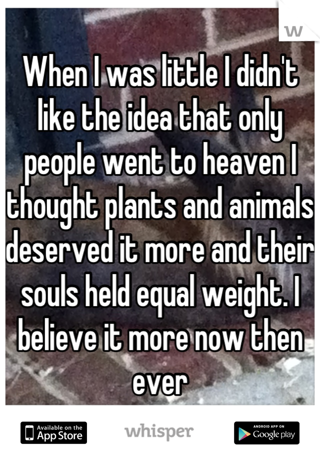 When I was little I didn't like the idea that only people went to heaven I thought plants and animals deserved it more and their souls held equal weight. I believe it more now then ever