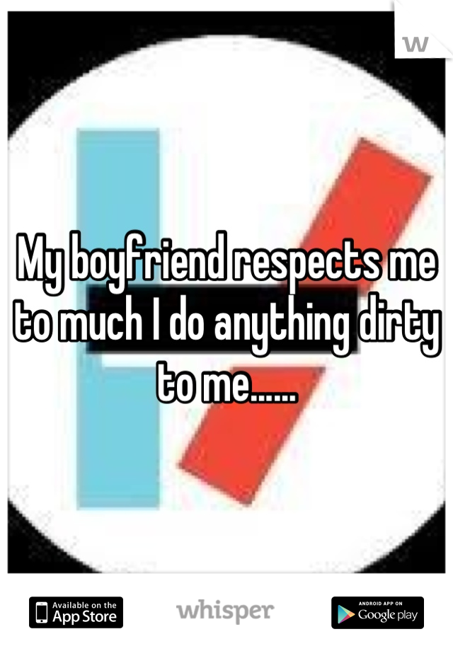 My boyfriend respects me to much I do anything dirty to me......