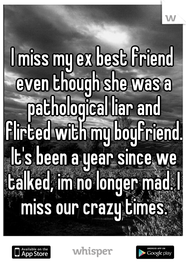 I miss my ex best friend even though she was a pathological liar and flirted with my boyfriend. It's been a year since we talked, im no longer mad. I miss our crazy times.