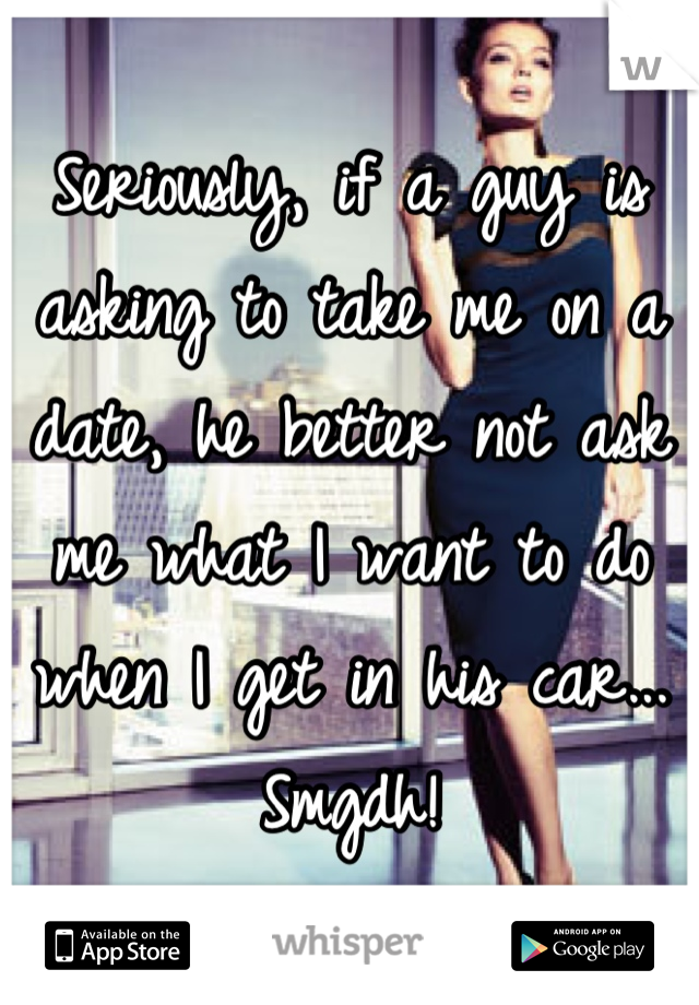 Seriously, if a guy is asking to take me on a date, he better not ask me what I want to do when I get in his car... Smgdh!