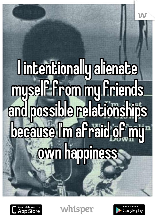 I intentionally alienate myself from my friends and possible relationships because I'm afraid of my own happiness