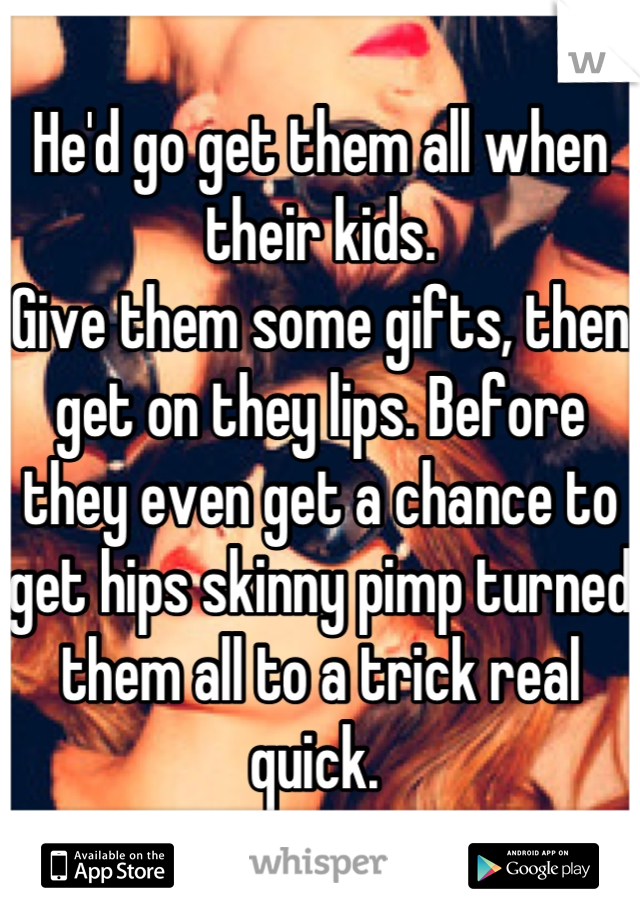 He'd go get them all when their kids.
Give them some gifts, then get on they lips. Before they even get a chance to get hips skinny pimp turned them all to a trick real quick. 
