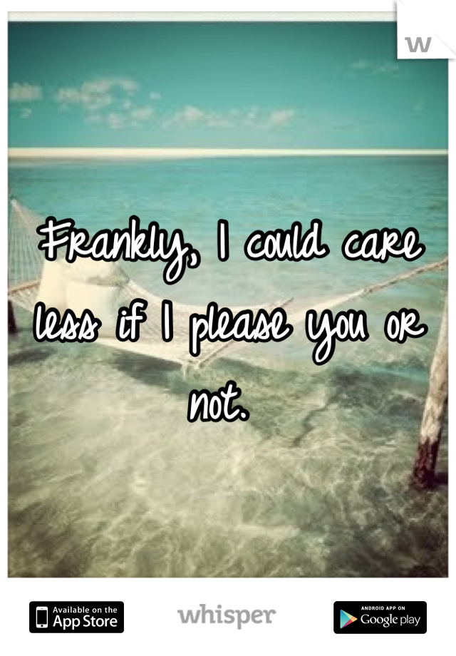Frankly, I could care less if I please you or not. 
