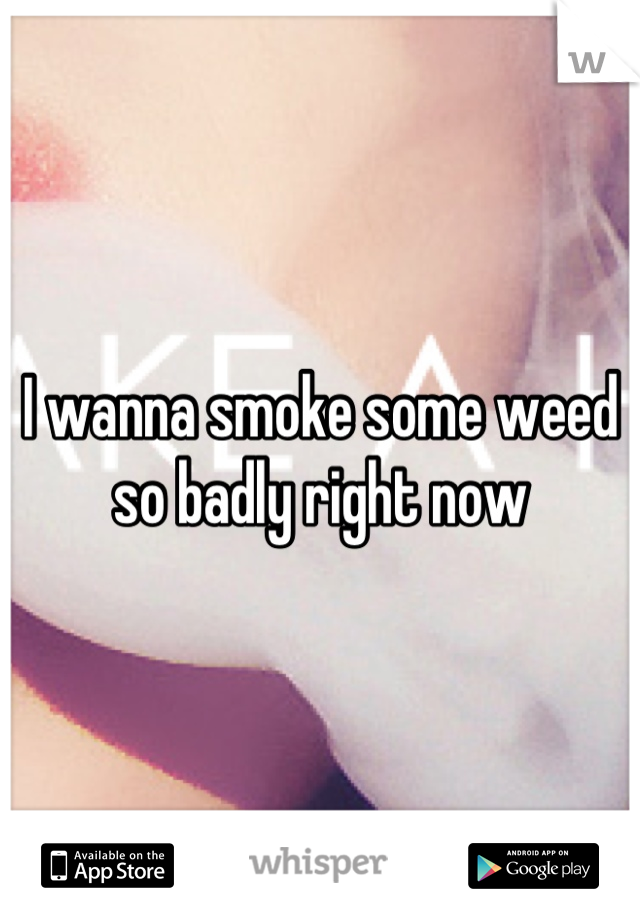 I wanna smoke some weed so badly right now