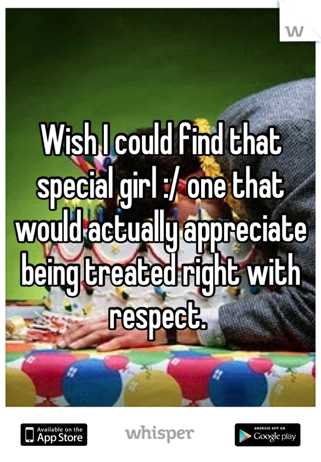 Wish I could find that special girl :/ one that would actually appreciate being treated right with respect. 