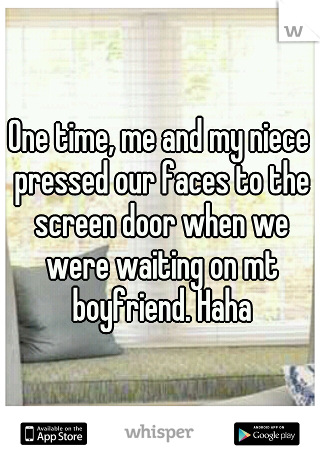 One time, me and my niece pressed our faces to the screen door when we were waiting on mt boyfriend. Haha