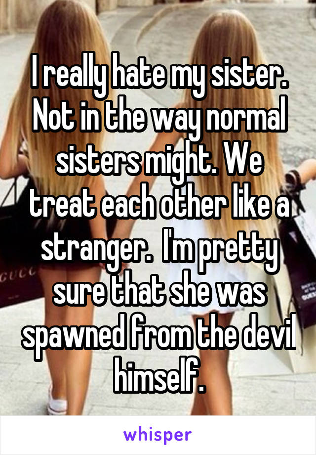I really hate my sister. Not in the way normal sisters might. We treat each other like a stranger.  I'm pretty sure that she was spawned from the devil himself.