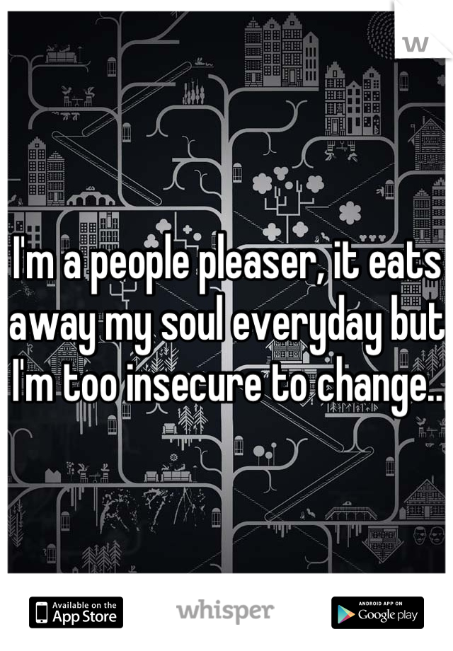 I'm a people pleaser, it eats away my soul everyday but I'm too insecure to change..