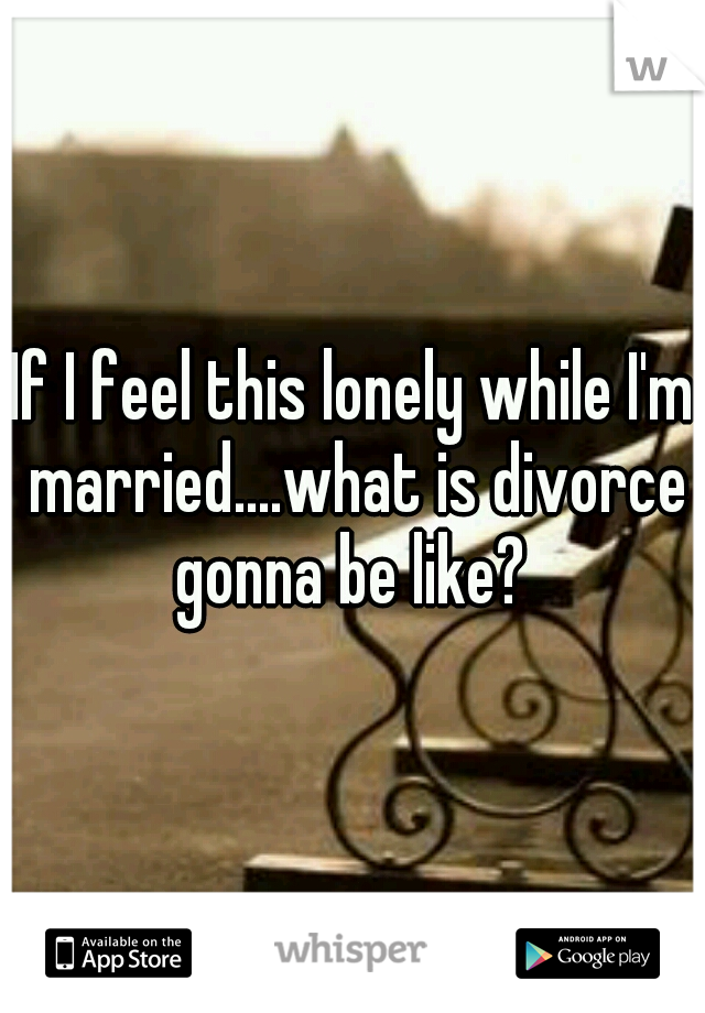 If I feel this lonely while I'm married....what is divorce gonna be like? 