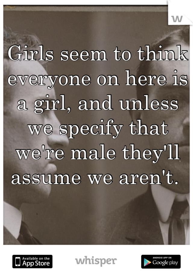 Girls seem to think everyone on here is a girl, and unless we specify that we're male they'll assume we aren't. 