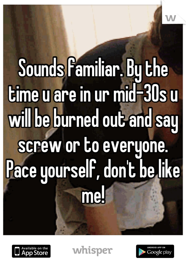 Sounds familiar. By the time u are in ur mid-30s u will be burned out and say screw or to everyone. Pace yourself, don't be like me!