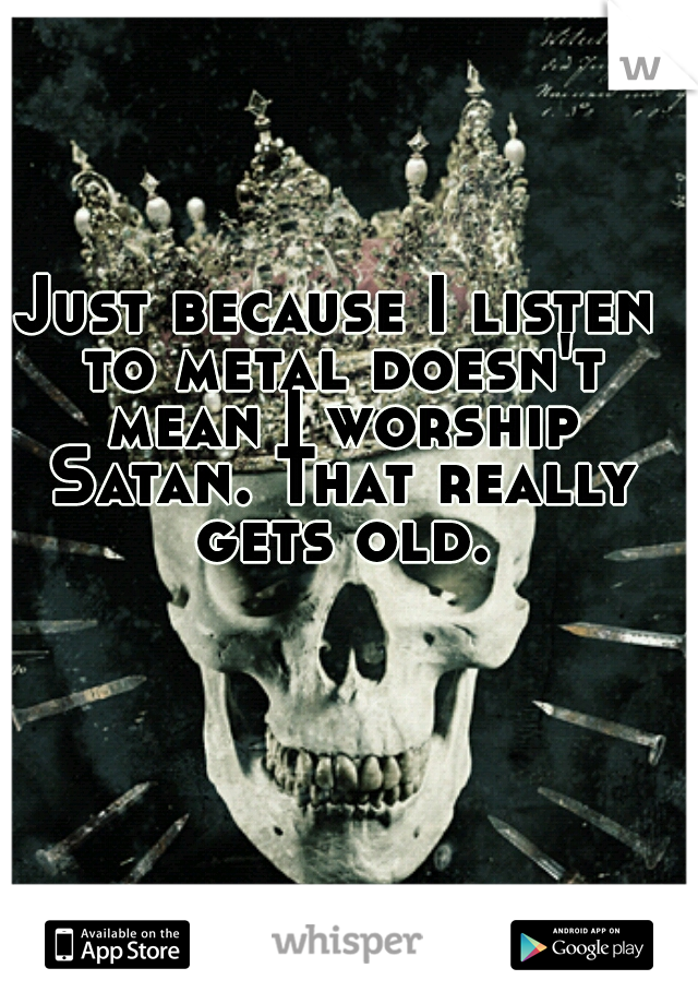 Just because I listen to metal doesn't mean I worship Satan. That really gets old.