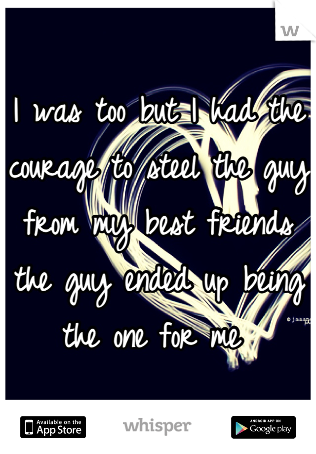 I was too but I had the courage to steel the guy from my best friends the guy ended up being the one for me 