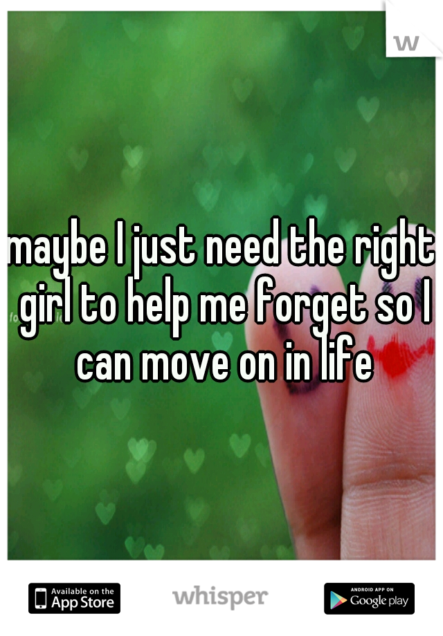 maybe I just need the right girl to help me forget so I can move on in life