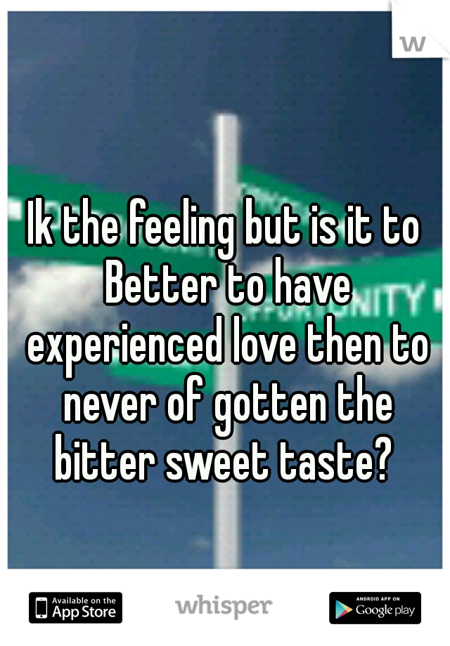 Ik the feeling but is it to Better to have experienced love then to never of gotten the bitter sweet taste? 