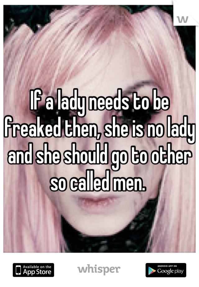 If a lady needs to be freaked then, she is no lady and she should go to other so called men. 