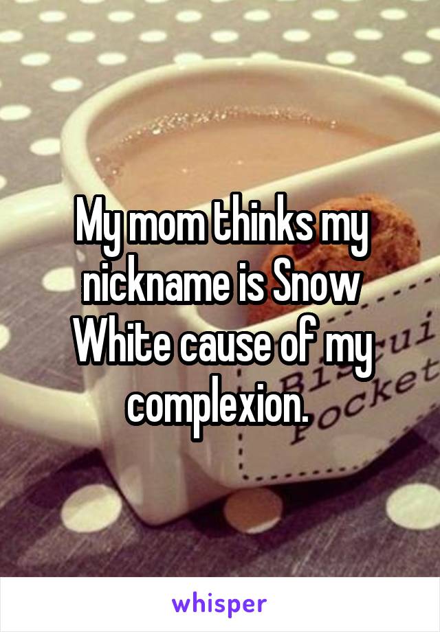 My mom thinks my nickname is Snow White cause of my complexion. 