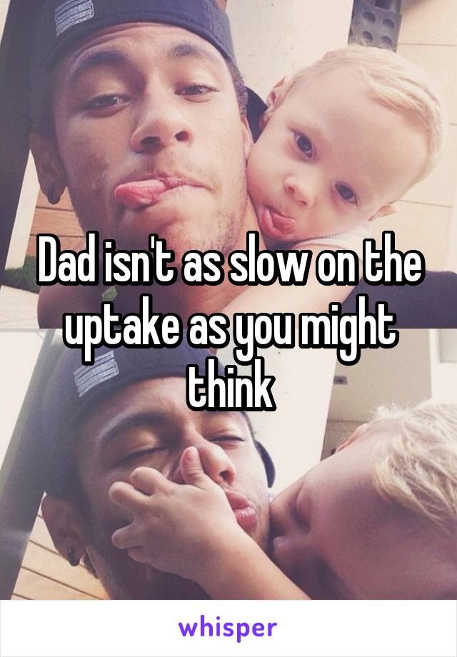 Dad isn't as slow on the uptake as you might think