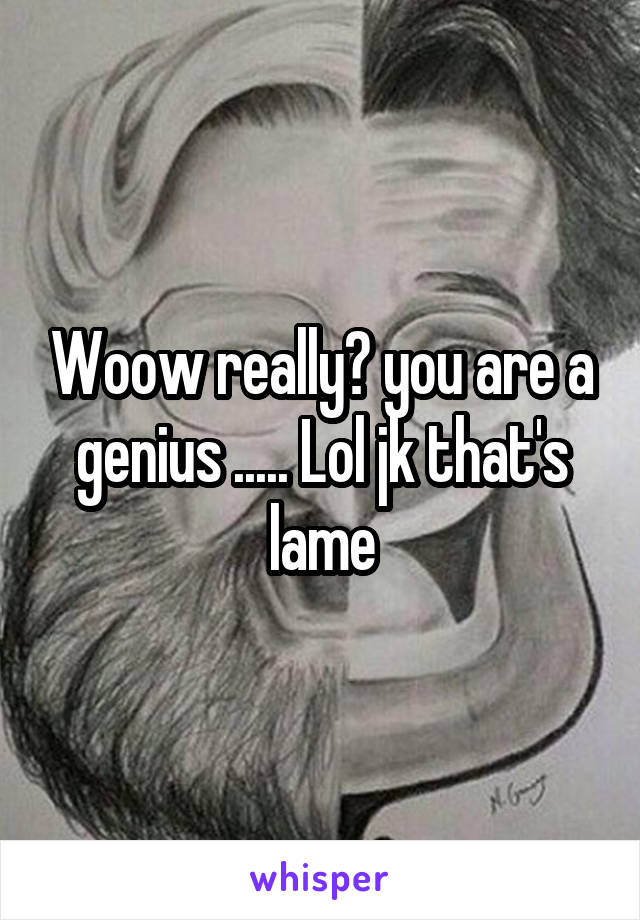 Woow really? you are a genius ..... Lol jk that's lame