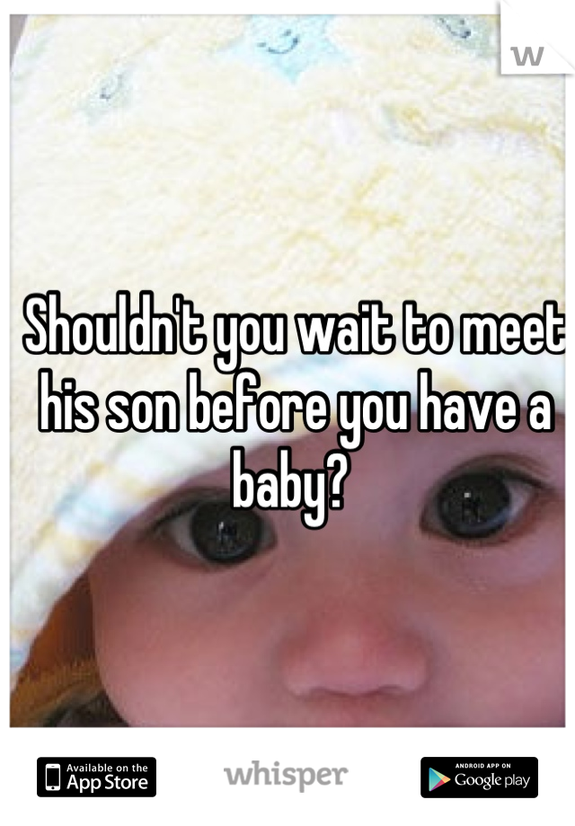 Shouldn't you wait to meet his son before you have a baby? 