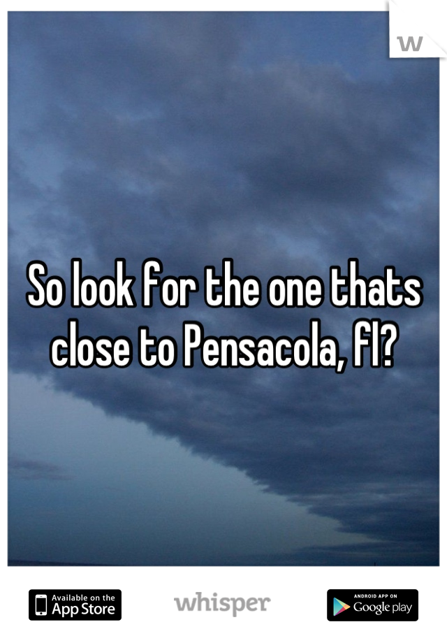So look for the one thats close to Pensacola, fl?