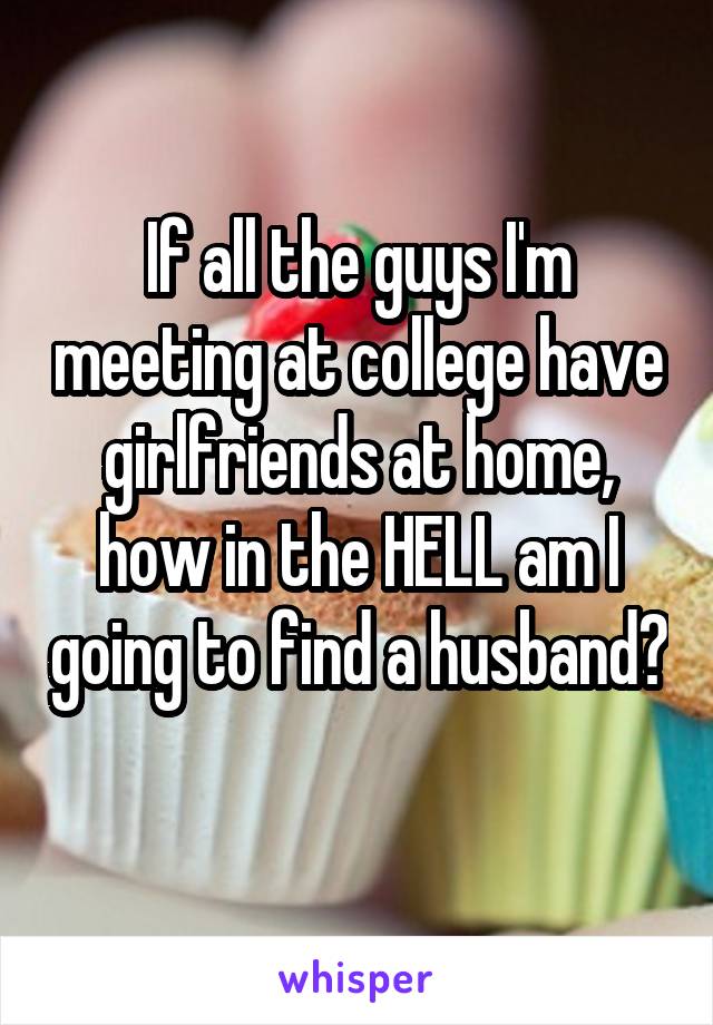 If all the guys I'm meeting at college have girlfriends at home, how in the HELL am I going to find a husband? 