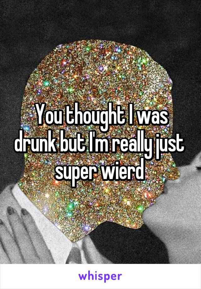 You thought I was drunk but I'm really just  super wierd 