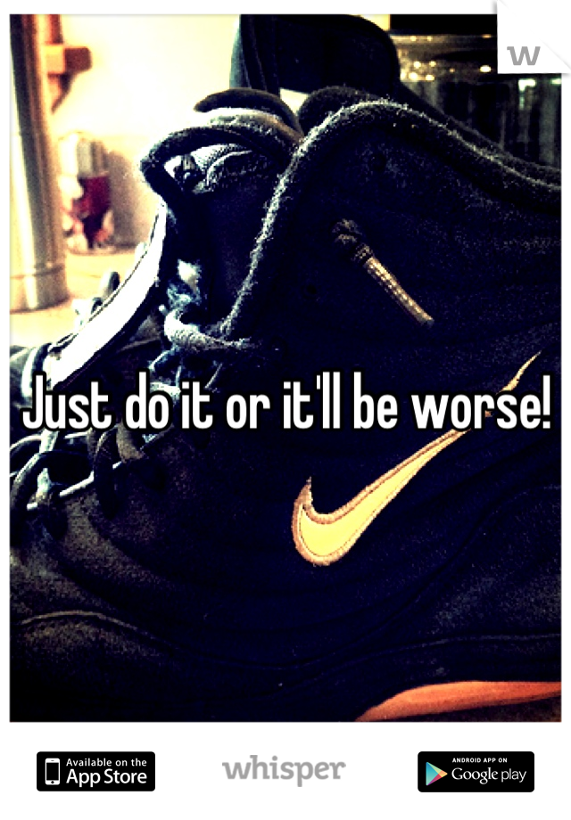 Just do it or it'll be worse!