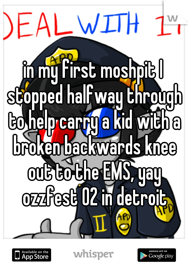 in my first moshpit I stopped halfway through to help carry a kid with a broken backwards knee out to the EMS, yay ozzfest 02 in detroit