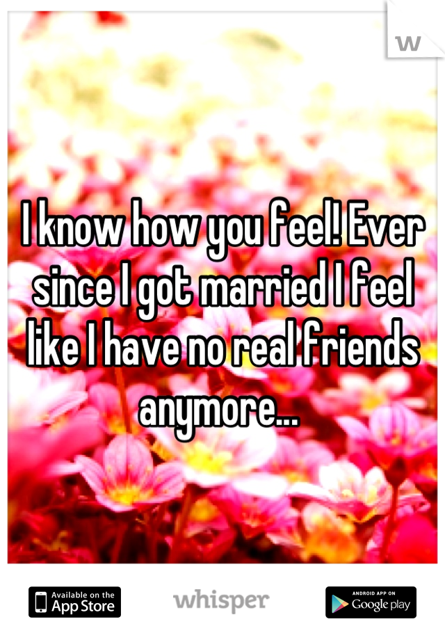 I know how you feel! Ever since I got married I feel like I have no real friends anymore... 