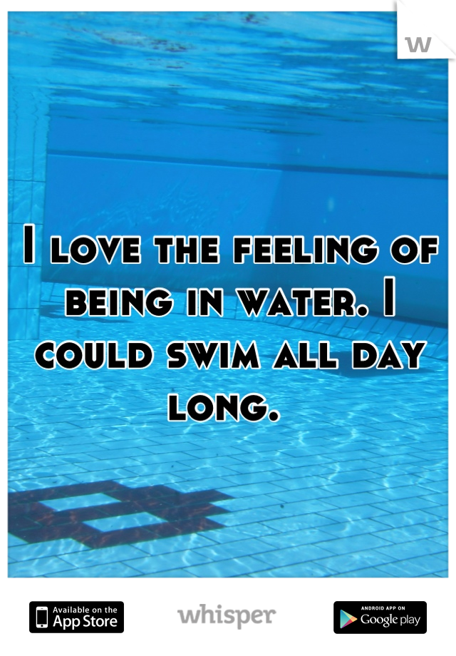 I love the feeling of being in water. I could swim all day long. 