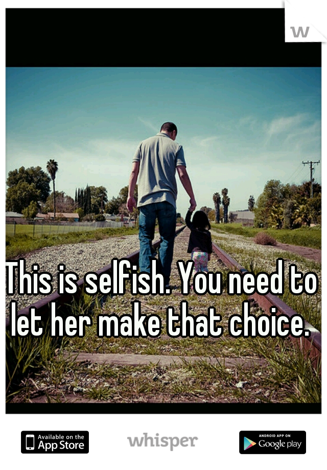 This is selfish. You need to let her make that choice. 