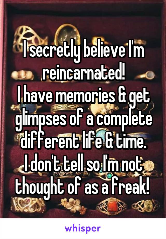 I secretly believe I'm reincarnated!
I have memories & get glimpses of a complete different life & time.
I don't tell so I'm not thought of as a freak! 