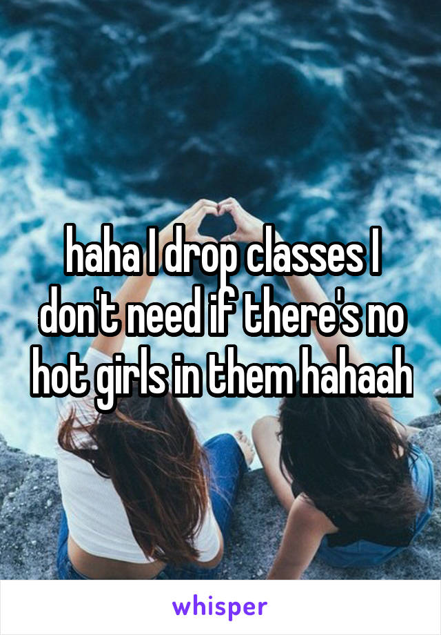 haha I drop classes I don't need if there's no hot girls in them hahaah