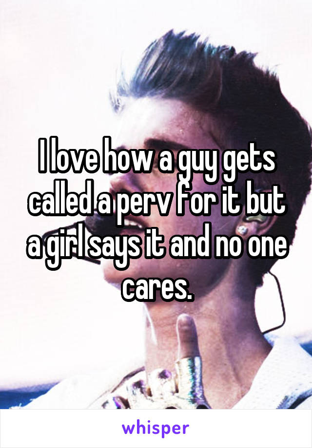 I love how a guy gets called a perv for it but a girl says it and no one cares.