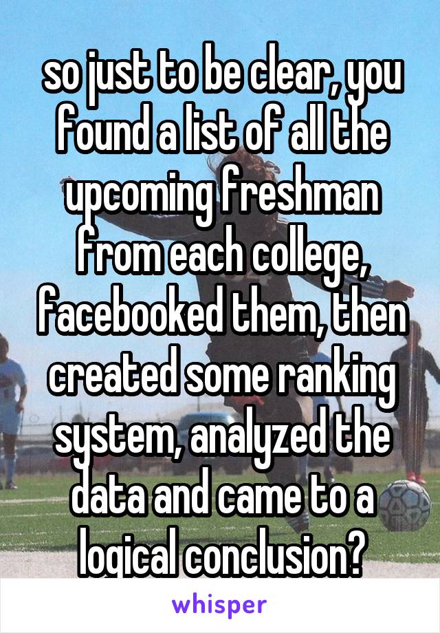so just to be clear, you found a list of all the upcoming freshman from each college, facebooked them, then created some ranking system, analyzed the data and came to a logical conclusion?