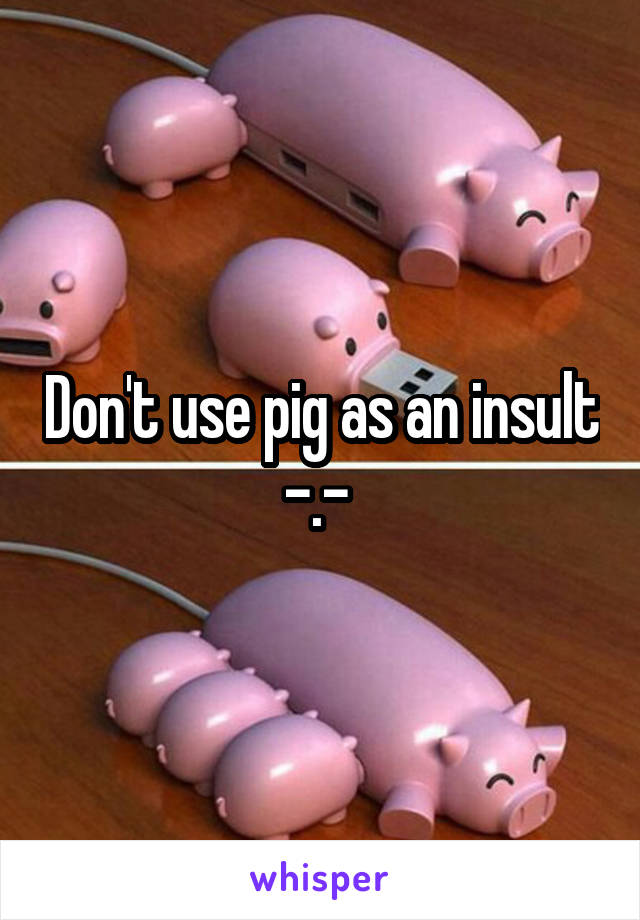 Don't use pig as an insult -.- 