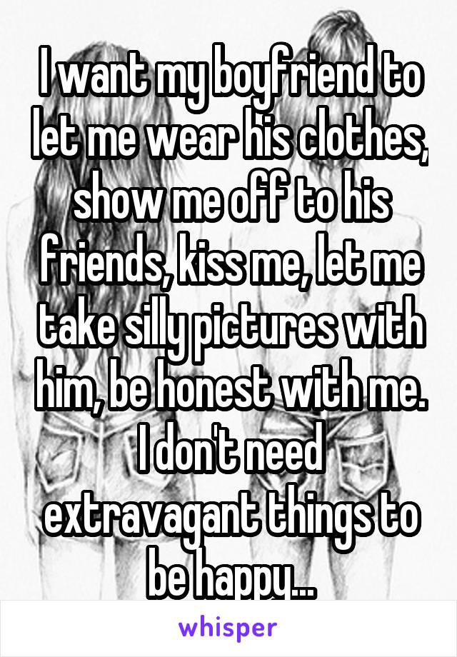 I want my boyfriend to let me wear his clothes, show me off to his friends, kiss me, let me take silly pictures with him, be honest with me. I don't need extravagant things to be happy...