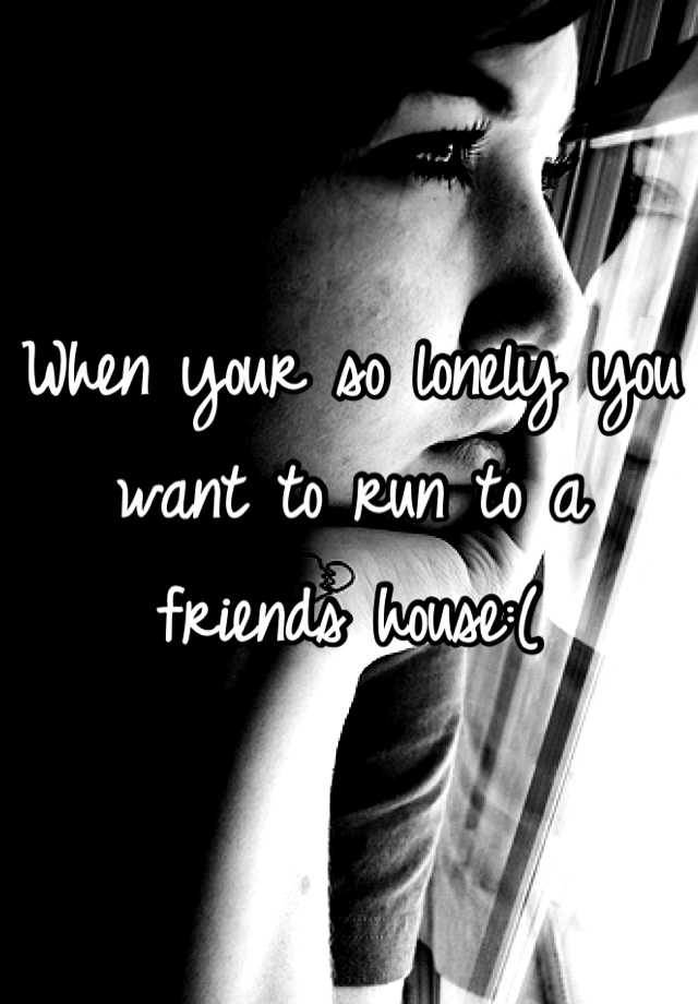 when-your-so-lonely-you-want-to-run-to-a-friends-house